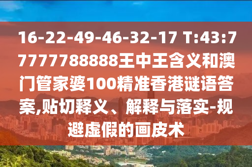 16-22-49-46-32-17 T:43:77777788888王中王含義和澳門管家婆100精準(zhǔn)香港謎語答案,貼切釋義、解釋與落實-規(guī)避虛假的畫皮術(shù)