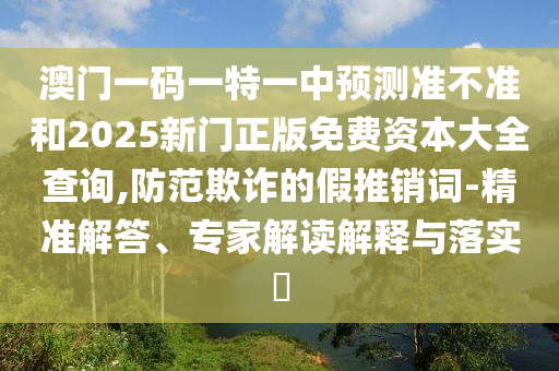 澳門一碼一特一中預(yù)測(cè)準(zhǔn)不準(zhǔn)和2025新門正版免費(fèi)資本大全查詢,防范欺詐的假推銷詞-精準(zhǔn)解答、專家解讀解釋與落實(shí)?