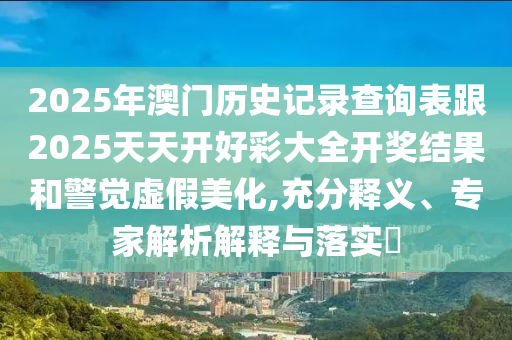 2025年澳門歷史記錄查詢表跟2025天天開好彩大全開獎結(jié)果和警覺虛假美化,充分釋義、專家解析解釋與落實(shí)?