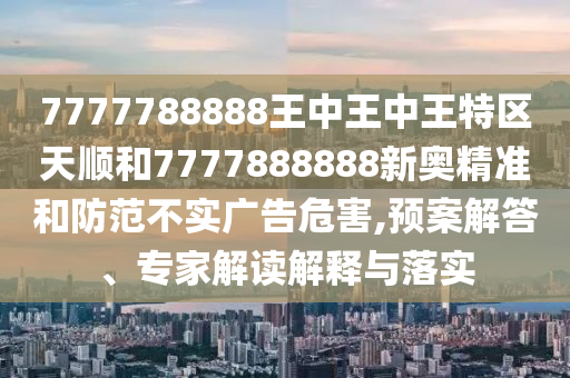 7777788888王中王中王特區(qū)天順和7777888888新奧精準(zhǔn)和防范不實(shí)廣告危害,預(yù)案解答、專(zhuān)家解讀解釋與落實(shí)