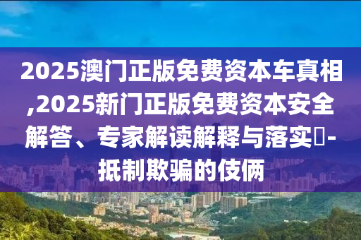 2025澳門(mén)正版免費(fèi)資本車(chē)真相,2025新門(mén)正版免費(fèi)資本安全解答、專(zhuān)家解讀解釋與落實(shí)?-抵制欺騙的伎倆