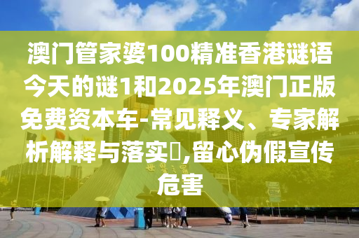 澳門管家婆100精準(zhǔn)香港謎語今天的謎1和2025年澳門正版免費資本車-常見釋義、專家解析解釋與落實?,留心偽假宣傳危害