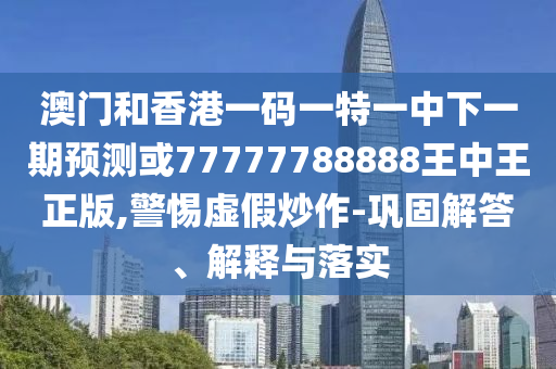 澳門和香港一碼一特一中下一期預測或77777788888王中王正版,警惕虛假炒作-鞏固解答、解釋與落實