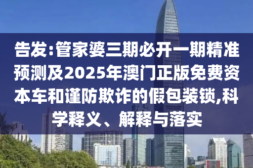 告發(fā):管家婆三期必開一期精準(zhǔn)預(yù)測(cè)及2025年澳門正版免費(fèi)資本車和謹(jǐn)防欺詐的假包裝鎖,科學(xué)釋義、解釋與落實(shí)