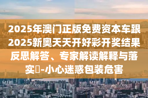 2025年澳門正版免費(fèi)資本車跟2025新奧天天開好彩開獎(jiǎng)結(jié)果反思解答、專家解讀解釋與落實(shí)?-小心迷惑包裝危害