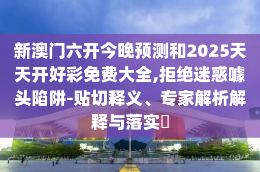 新澳門六開今晚預測和2025天天開好彩免費大全,拒絕迷惑噱頭陷阱-貼切釋義、專家解析解釋與落實?