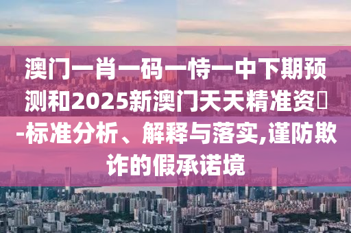澳門一肖一碼一恃一中下期預(yù)測和2025新澳門天天精準(zhǔn)資枓-標(biāo)準(zhǔn)分析、解釋與落實,謹(jǐn)防欺詐的假承諾境
