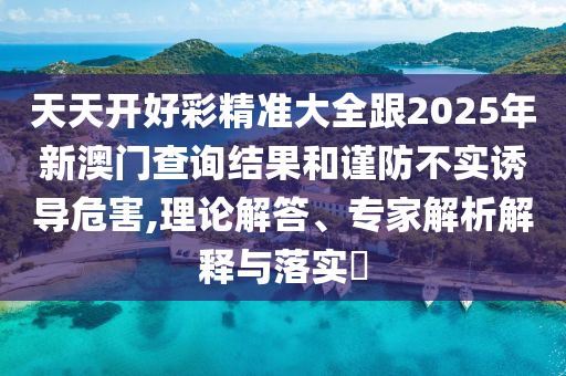 天天開好彩精準大全跟2025年新澳門查詢結(jié)果和謹防不實誘導危害,理論解答、專家解析解釋與落實?