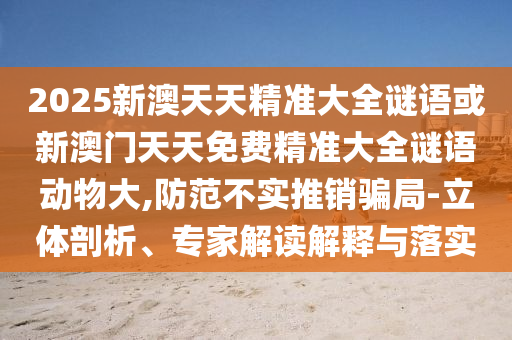 2025新澳天天精準大全謎語或新澳門天天免費精準大全謎語動物大,防范不實推銷騙局-立體剖析、專家解讀解釋與落實