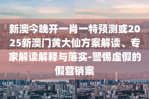 新澳今晚開一肖一特預(yù)測或2025新澳門黃大仙方案解讀、專家解讀解釋與落實(shí)-警惕虛假的假營銷案