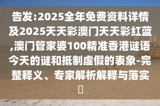 告發(fā):2025全年免費資料詳情及2025天天彩澳門天天彩紅藍,澳門管家婆100精準香港謎語今天的謎和抵制虛假的表象-完整釋義、專家解析解釋與落實?