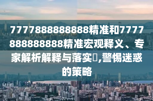 7777888888888精準(zhǔn)和7777888888888精準(zhǔn)宏觀釋義、專家解析解釋與落實(shí)?,警惕迷惑的策略