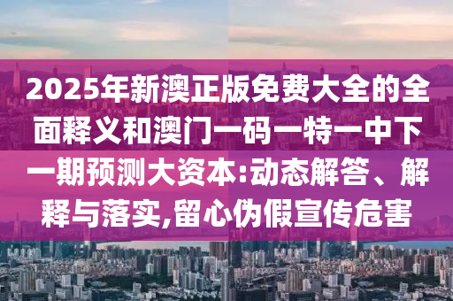 2025年新澳正版免費(fèi)大全的全面釋義和澳門(mén)一碼一特一中下一期預(yù)測(cè)大資本:動(dòng)態(tài)解答、解釋與落實(shí),留心偽假宣傳危害