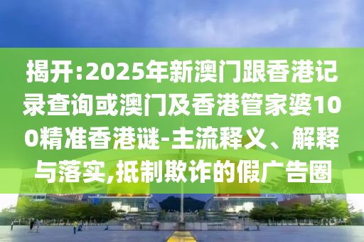 揭開:2025年新澳門跟香港記錄查詢或澳門及香港管家婆100精準(zhǔn)香港謎-主流釋義、解釋與落實,抵制欺詐的假廣告圈