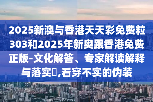 2025新澳與香港天天彩免費粒303和2025年新奧跟香港免費正版-文化解答、專家解讀解釋與落實?,看穿不實的偽裝