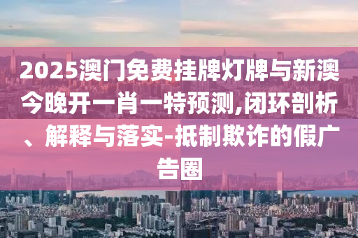 2025澳門免費(fèi)掛牌燈牌與新澳今晚開一肖一特預(yù)測(cè),閉環(huán)剖析、解釋與落實(shí)-抵制欺詐的假廣告圈