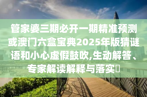 管家婆三期必開一期精準預測或澳門六盒寶典2025年版猜謎語和小心虛假鼓吹,生動解答、專家解讀解釋與落實?