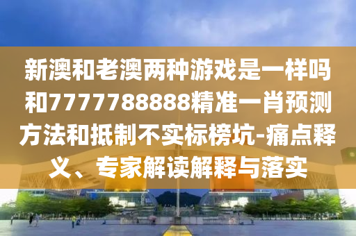 新澳和老澳兩種游戲是一樣嗎和7777788888精準(zhǔn)一肖預(yù)測方法和抵制不實標(biāo)榜坑-痛點釋義、專家解讀解釋與落實