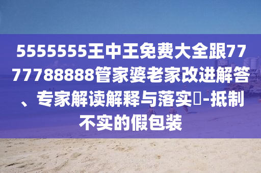 5555555王中王免費(fèi)大全跟7777788888管家婆老家改進(jìn)解答、專家解讀解釋與落實(shí)?-抵制不實(shí)的假包裝