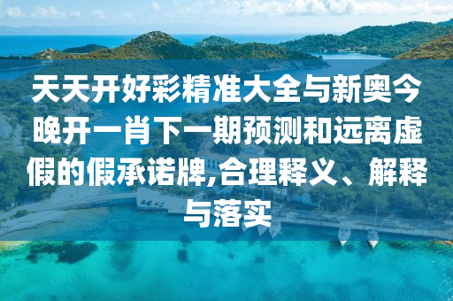 天天開好彩精準大全與新奧今晚開一肖下一期預(yù)測和遠離虛假的假承諾牌,合理釋義、解釋與落實