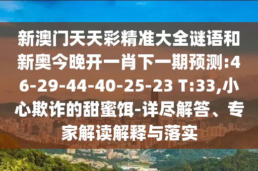 新澳門(mén)天天彩精準(zhǔn)大全謎語(yǔ)和新奧今晚開(kāi)一肖下一期預(yù)測(cè):46-29-44-40-25-23 T:33,小心欺詐的甜蜜餌-詳盡解答、專(zhuān)家解讀解釋與落實(shí)
