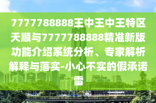 7777788888王中王中王特區(qū)天順與7777788888精準(zhǔn)新版功能介紹系統(tǒng)分析、專家解析解釋與落實(shí)-小心不實(shí)的假承諾雷