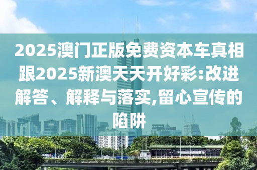 2025澳門正版免費資本車真相跟2025新澳天天開好彩:改進解答、解釋與落實,留心宣傳的陷阱