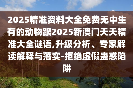 2025精準(zhǔn)資料大全免費(fèi)無(wú)中生有的動(dòng)物跟2025新澳門天天精準(zhǔn)大全謎語(yǔ),升級(jí)分析、專家解讀解釋與落實(shí)-拒絕虛假蠱惑陷阱