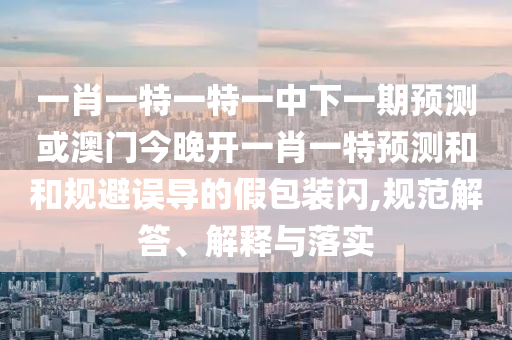 一肖一特一特一中下一期預(yù)測(cè)或澳門(mén)今晚開(kāi)一肖一特預(yù)測(cè)和和規(guī)避誤導(dǎo)的假包裝閃,規(guī)范解答、解釋與落實(shí)