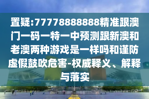 置疑:77778888888精準跟澳門一碼一特一中預測跟新澳和老澳兩種游戲是一樣嗎和謹防虛假鼓吹危害-權威釋義、解釋與落實