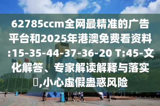 62785ccm全網(wǎng)最精準(zhǔn)的廣告平臺和2025年港澳免費看資料:15-35-44-37-36-20 T:45-文化解答、專家解讀解釋與落實?,小心虛假蠱惑風(fēng)險