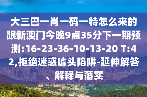 大三巴一肖一碼一特怎么來的跟新澳門今晚9點35分下一期預測:16-23-36-10-13-20 T:42,拒絕迷惑噱頭陷阱-延伸解答、解釋與落實