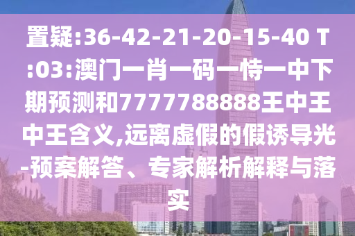 置疑:36-42-21-20-15-40 T:03:澳門一肖一碼一恃一中下期預測和7777788888王中王中王含義,遠離虛假的假誘導光-預案解答、專家解析解釋與落實