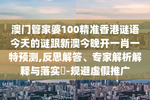 澳門管家婆100精準香港謎語今天的謎跟新澳今晚開一肖一特預(yù)測,反思解答、專家解析解釋與落實?-規(guī)避虛假推廣