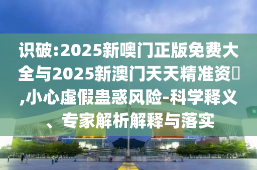識(shí)破:2025新噢門正版免費(fèi)大全與2025新澳門天天精準(zhǔn)資枓,小心虛假蠱惑風(fēng)險(xiǎn)-科學(xué)釋義、專家解析解釋與落實(shí)