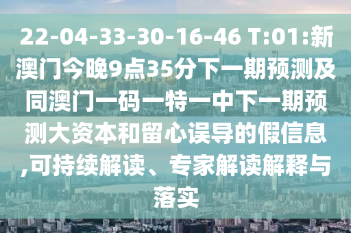22-04-33-30-16-46 T:01:新澳門今晚9點35分下一期預(yù)測及同澳門一碼一特一中下一期預(yù)測大資本和留心誤導(dǎo)的假信息,可持續(xù)解讀、專家解讀解釋與落實
