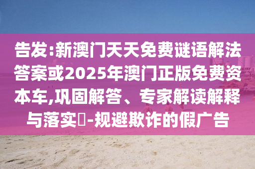 告發(fā):新澳門天天免費(fèi)謎語解法答案或2025年澳門正版免費(fèi)資本車,鞏固解答、專家解讀解釋與落實(shí)?-規(guī)避欺詐的假廣告