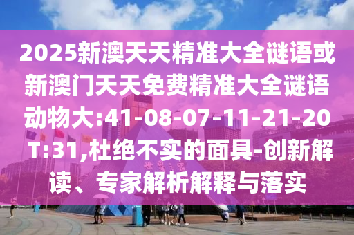 2025新澳天天精準(zhǔn)大全謎語(yǔ)或新澳門(mén)天天免費(fèi)精準(zhǔn)大全謎語(yǔ)動(dòng)物大:41-08-07-11-21-20 T:31,杜絕不實(shí)的面具-創(chuàng)新解讀、專(zhuān)家解析解釋與落實(shí)