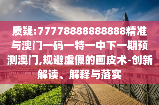 質(zhì)疑:77778888888888精準與澳門一碼一特一中下一期預(yù)測澳門,規(guī)避虛假的畫皮術(shù)-創(chuàng)新解讀、解釋與落實