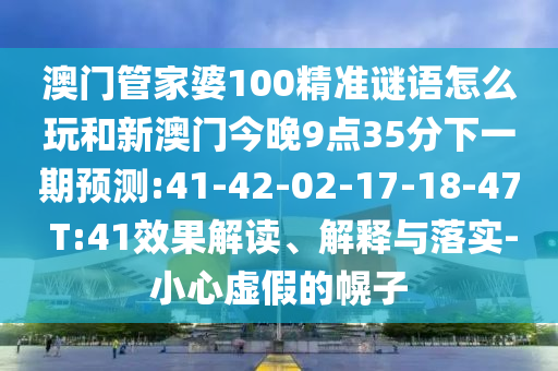 澳門管家婆100精準(zhǔn)謎語怎么玩和新澳門今晚9點35分下一期預(yù)測:41-42-02-17-18-47 T:41效果解讀、解釋與落實-小心虛假的幌子