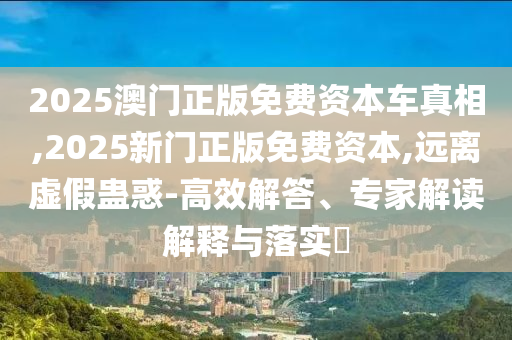 2025澳門正版免費(fèi)資本車真相,2025新門正版免費(fèi)資本,遠(yuǎn)離虛假蠱惑-高效解答、專家解讀解釋與落實(shí)?