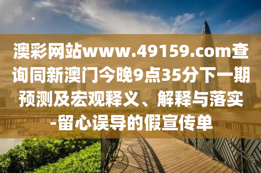 澳彩網(wǎng)站www.49159.соm查詢(xún)同新澳門(mén)今晚9點(diǎn)35分下一期預(yù)測(cè)及宏觀釋義、解釋與落實(shí)-留心誤導(dǎo)的假宣傳單