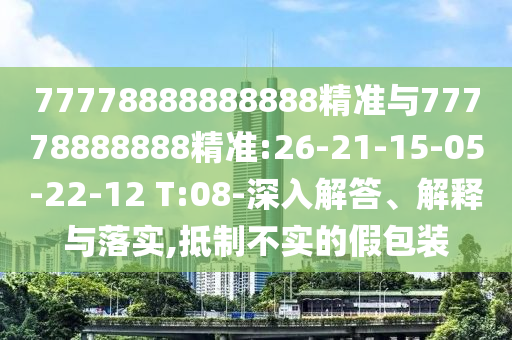 77778888888888精準(zhǔn)與77778888888精準(zhǔn):26-21-15-05-22-12 T:08-深入解答、解釋與落實(shí),抵制不實(shí)的假包裝