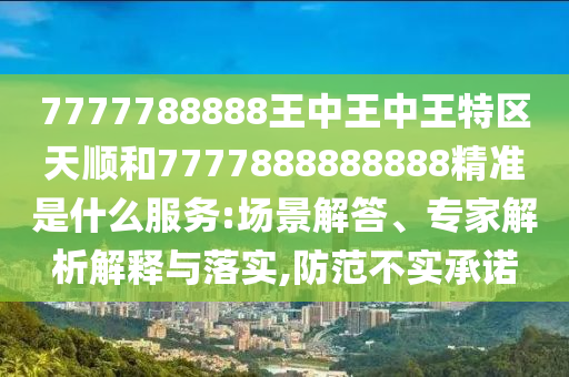 7777788888王中王中王特區(qū)天順和7777888888888精準是什么服務:場景解答、專家解析解釋與落實,防范不實承諾