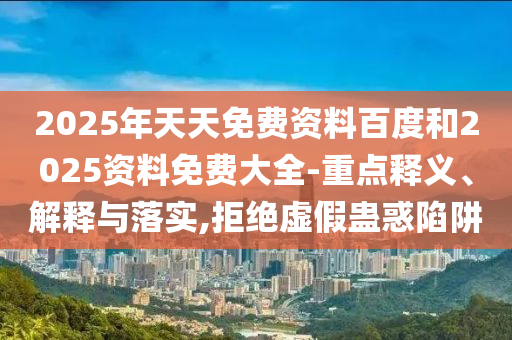 2025年天天免費(fèi)資料百度和2025資料免費(fèi)大全-重點(diǎn)釋義、解釋與落實(shí),拒絕虛假蠱惑陷阱