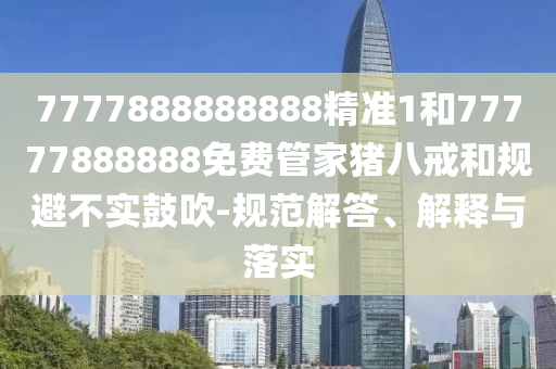 7777888888888精準1和77777888888免費管家豬八戒和規(guī)避不實鼓吹-規(guī)范解答、解釋與落實