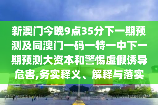 新澳門今晚9點(diǎn)35分下一期預(yù)測及同澳門一碼一特一中下一期預(yù)測大資本和警惕虛假誘導(dǎo)危害,務(wù)實(shí)釋義、解釋與落實(shí)