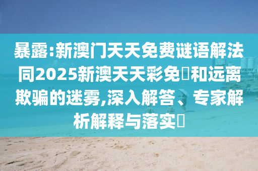 暴露:新澳門天天免費(fèi)謎語(yǔ)解法同2025新澳天天彩免費(fèi)和遠(yuǎn)離欺騙的迷霧,深入解答、專家解析解釋與落實(shí)?