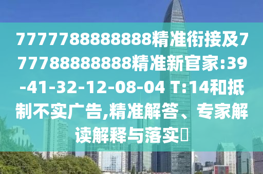 7777788888888精準(zhǔn)銜接及777788888888精準(zhǔn)新官家:39-41-32-12-08-04 T:14和抵制不實(shí)廣告,精準(zhǔn)解答、專家解讀解釋與落實(shí)?