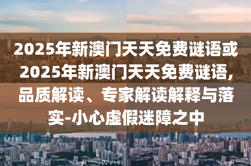2025年新澳門天天免費謎語或2025年新澳門天天免費謎語,品質解讀、專家解讀解釋與落實-小心虛假迷障之中